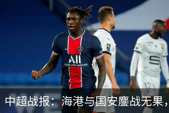 中超战报：海港与国安鏖战无果，李新翔遗憾错失良机